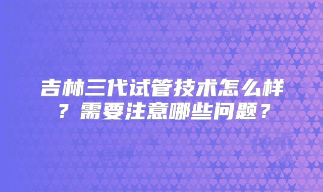 吉林三代试管技术怎么样？需要注意哪些问题？