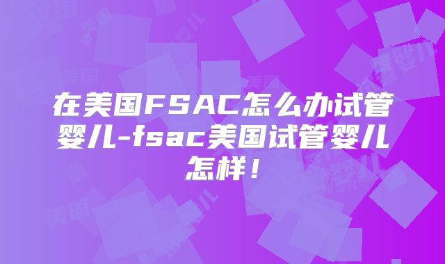 在美国FSAC怎么办试管婴儿-fsac美国试管婴儿怎样!
