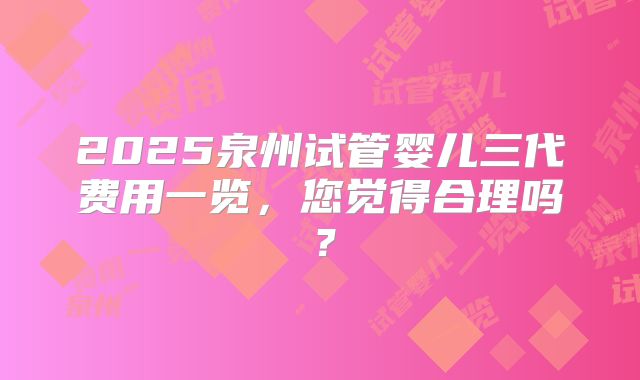 2025泉州试管婴儿三代费用一览，您觉得合理吗？