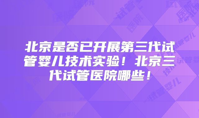 北京是否已开展第三代试管婴儿技术实验！北京三代试管医院哪些！