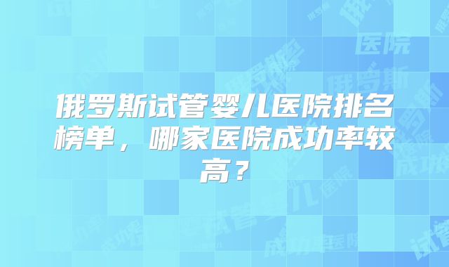 俄罗斯试管婴儿医院排名榜单，哪家医院成功率较高？