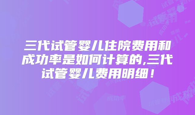 三代试管婴儿住院费用和成功率是如何计算的,三代试管婴儿费用明细！