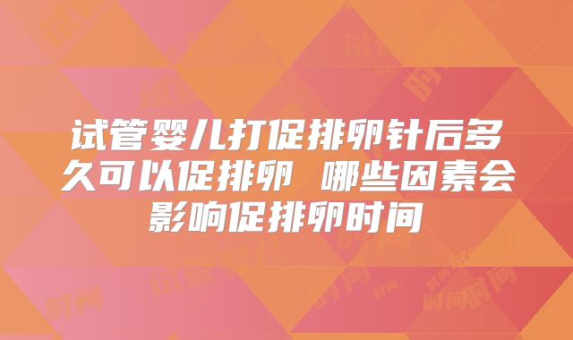 试管婴儿打促排卵针后多久可以促排卵 哪些因素会影响促排卵时间