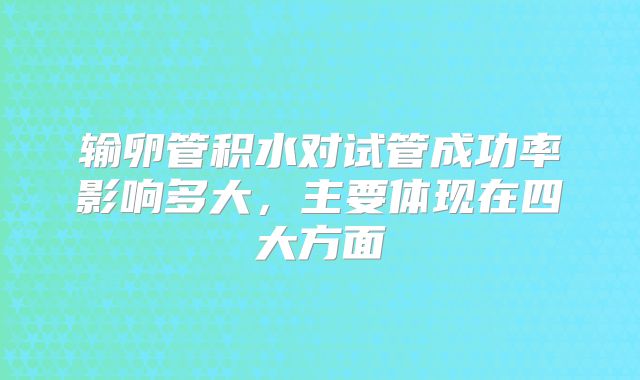 输卵管积水对试管成功率影响多大，主要体现在四大方面