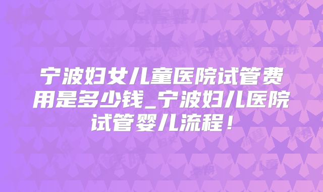 宁波妇女儿童医院试管费用是多少钱_宁波妇儿医院试管婴儿流程!