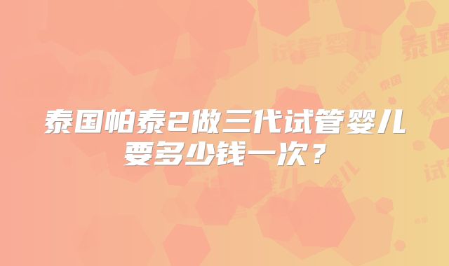 泰国帕泰2做三代试管婴儿要多少钱一次？