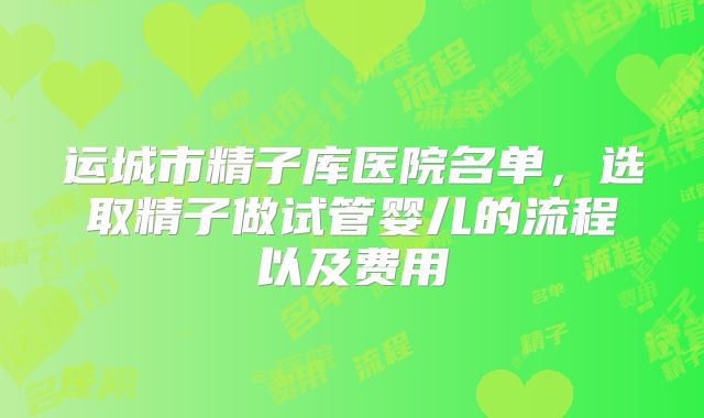 运城市精子库医院名单，选取精子做试管婴儿的流程以及费用