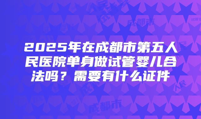 2025年在成都市第五人民医院单身做试管婴儿合法吗?需要有什么证件