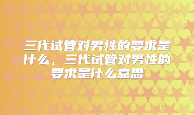 三代试管对男性的要求是什么，三代试管对男性的要求是什么意思