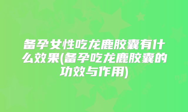 备孕女性吃龙鹿胶囊有什么效果(备孕吃龙鹿胶囊的功效与作用)