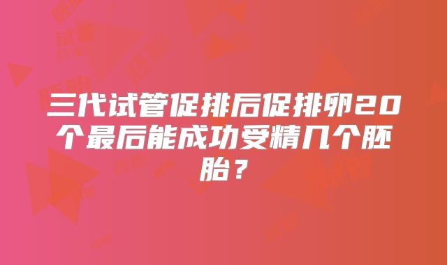 三代试管促排后促排卵20个最后能成功受精几个胚胎？