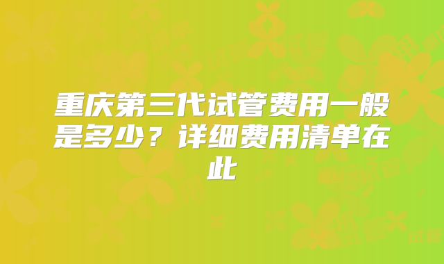 重庆第三代试管费用一般是多少？详细费用清单在此