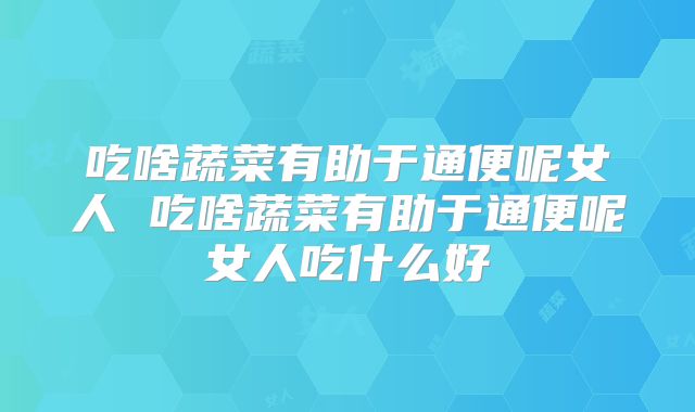 吃啥蔬菜有助于通便呢女人 吃啥蔬菜有助于通便呢女人吃什么好