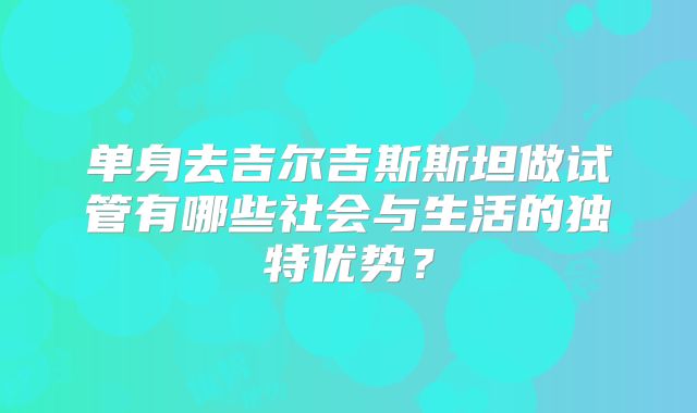 单身去吉尔吉斯斯坦做试管有哪些社会与生活的独特优势？
