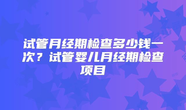 试管月经期检查多少钱一次？试管婴儿月经期检查项目