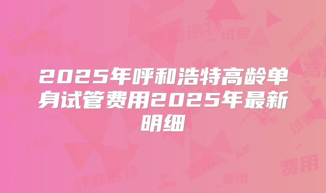 2025年呼和浩特高龄单身试管费用2025年最新明细