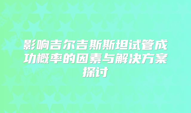 影响吉尔吉斯斯坦试管成功概率的因素与解决方案探讨