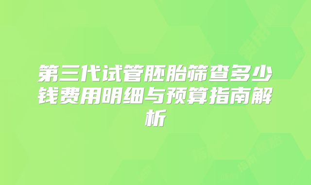 第三代试管胚胎筛查多少钱费用明细与预算指南解析