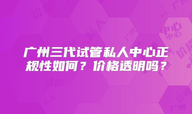 广州三代试管私人中心正规性如何？价格透明吗？