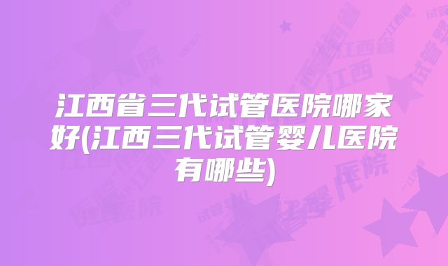 江西省三代试管医院哪家好(江西三代试管婴儿医院有哪些)