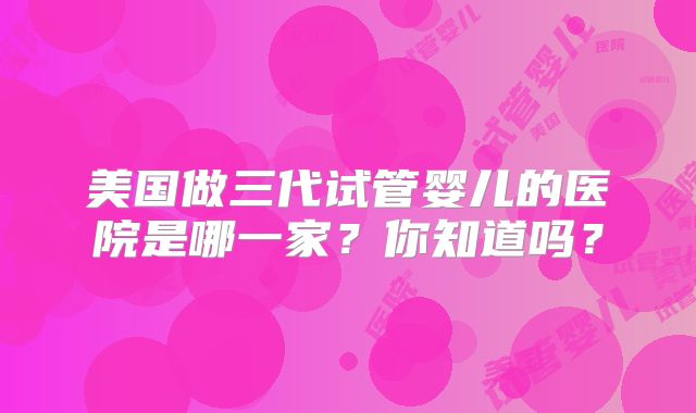 美国做三代试管婴儿的医院是哪一家？你知道吗？