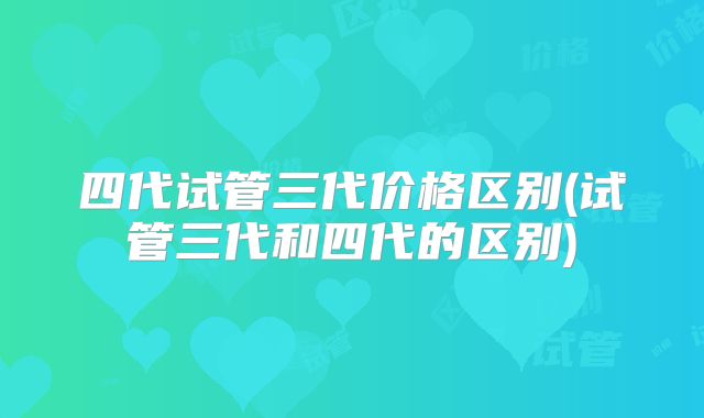 四代试管三代价格区别(试管三代和四代的区别)