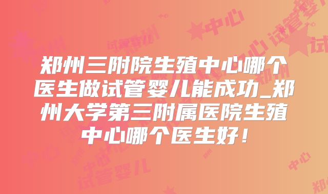 郑州三附院生殖中心哪个医生做试管婴儿能成功_郑州大学第三附属医院生殖中心哪个医生好！
