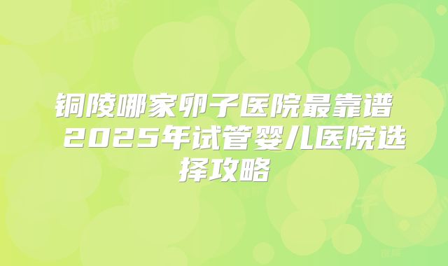 铜陵哪家卵子医院最靠谱 2025年试管婴儿医院选择攻略