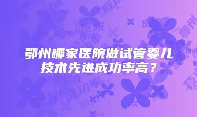 鄂州哪家医院做试管婴儿技术先进成功率高？