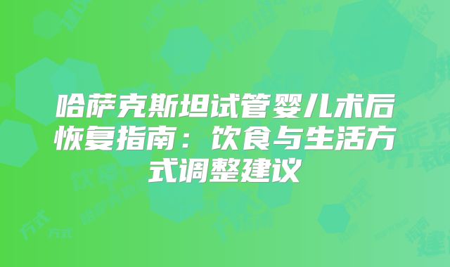 哈萨克斯坦试管婴儿术后恢复指南：饮食与生活方式调整建议