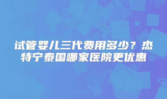 试管婴儿三代费用多少？杰特宁泰国哪家医院更优惠