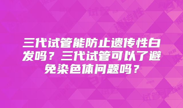 三代试管能防止遗传性白发吗？三代试管可以了避免染色体问题吗？