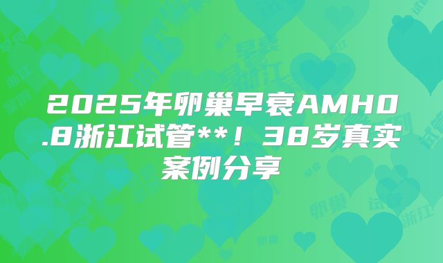 2025年卵巢早衰AMH0.8浙江试管**！38岁真实案例分享