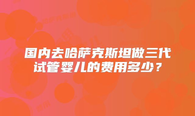 国内去哈萨克斯坦做三代试管婴儿的费用多少？
