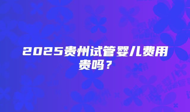 2025贵州试管婴儿费用贵吗？