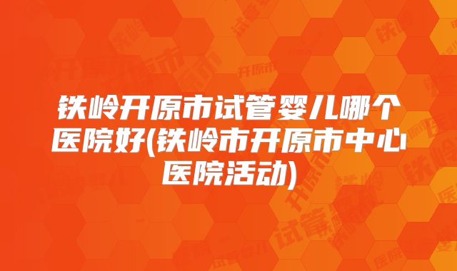 铁岭开原市试管婴儿哪个医院好(铁岭市开原市中心医院活动)