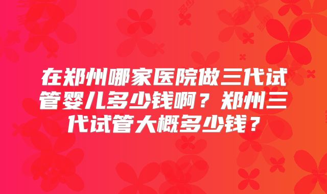 在郑州哪家医院做三代试管婴儿多少钱啊？郑州三代试管大概多少钱？