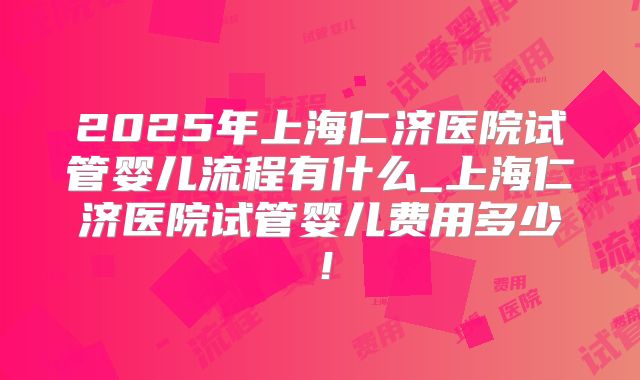 2025年上海仁济医院试管婴儿流程有什么_上海仁济医院试管婴儿费用多少！