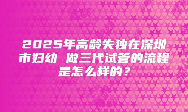 2025年高龄失独在深圳市妇幼 做三代试管的流程是怎么样的？