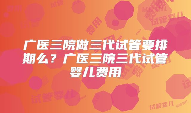 广医三院做三代试管要排期么？广医三院三代试管婴儿费用