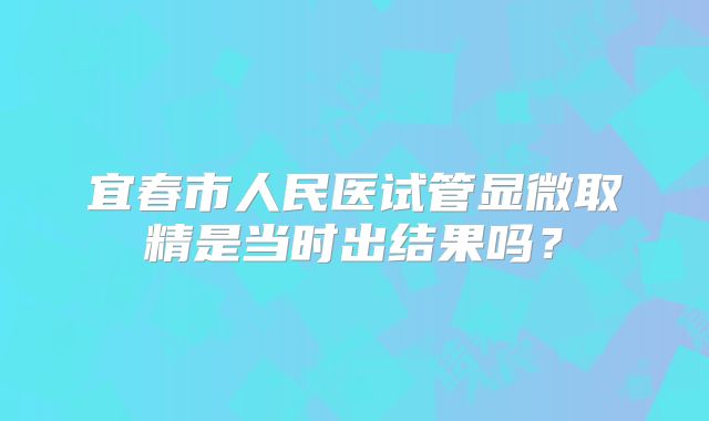 宜春市人民医试管显微取精是当时出结果吗？