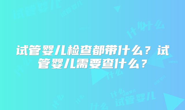 试管婴儿检查都带什么?试管婴儿需要查什么?