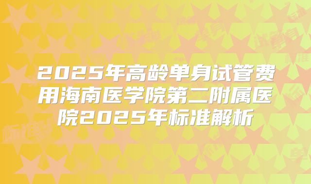 2025年高龄单身试管费用海南医学院第二附属医院2025年标准解析