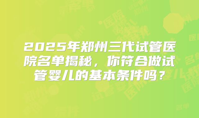 2025年郑州三代试管医院名单揭秘，你符合做试管婴儿的基本条件吗？