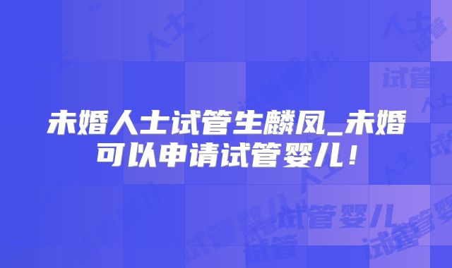 未婚人士试管生麟凤_未婚可以申请试管婴儿!