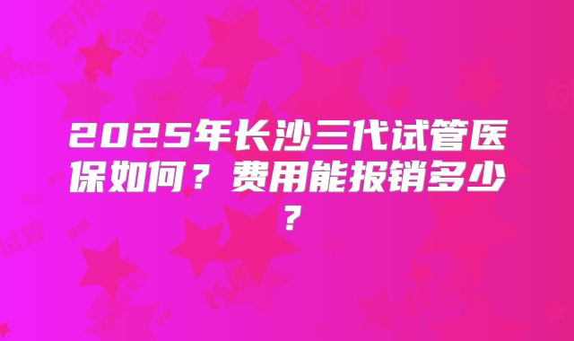 2025年长沙三代试管医保如何？费用能报销多少？