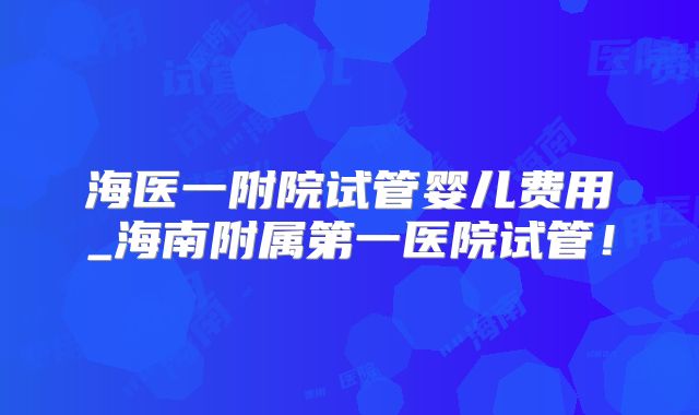海医一附院试管婴儿费用_海南附属第一医院试管！