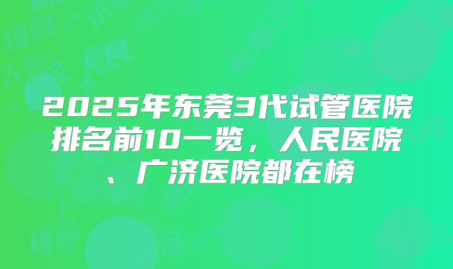 2025年东莞3代试管医院排名前10一览，人民医院、广济医院都在榜