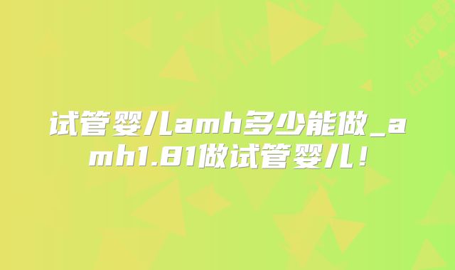 试管婴儿amh多少能做_amh1.81做试管婴儿！