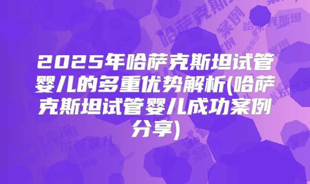 2025年哈萨克斯坦试管婴儿的多重优势解析(哈萨克斯坦试管婴儿成功案例分享)